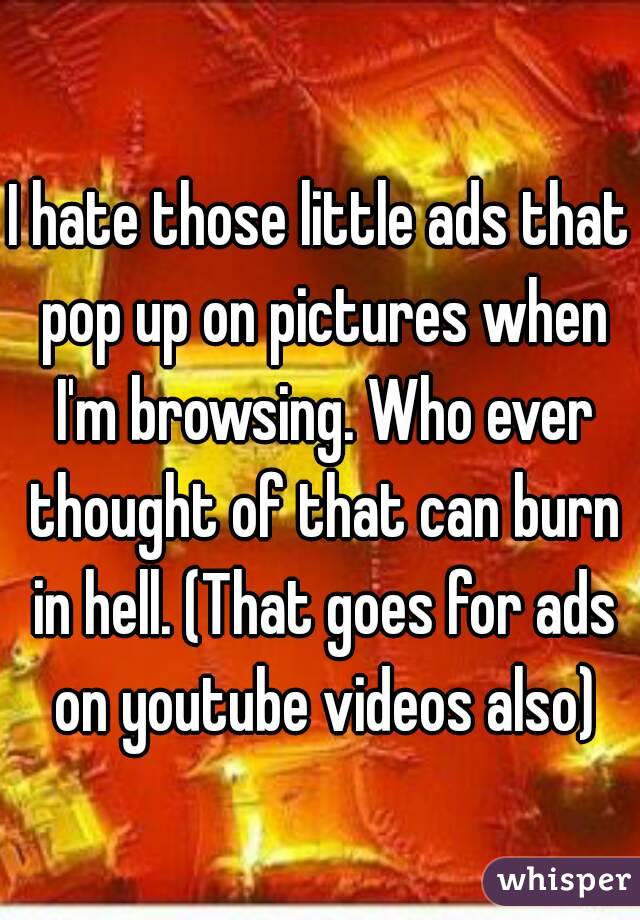 I hate those little ads that pop up on pictures when I'm browsing. Who ever thought of that can burn in hell. (That goes for ads on youtube videos also)