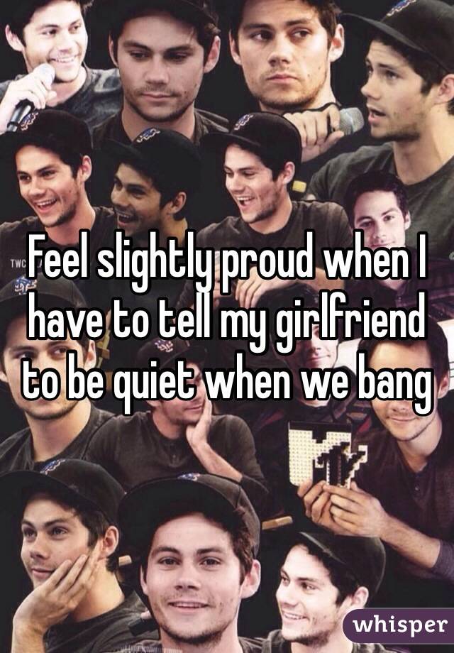Feel slightly proud when I have to tell my girlfriend to be quiet when we bang