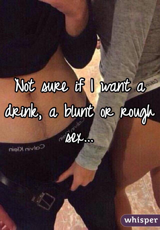 Not sure if I want a drink, a blunt or rough sex...