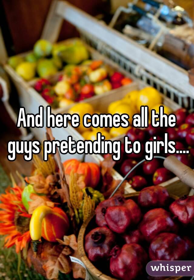 And here comes all the guys pretending to girls....