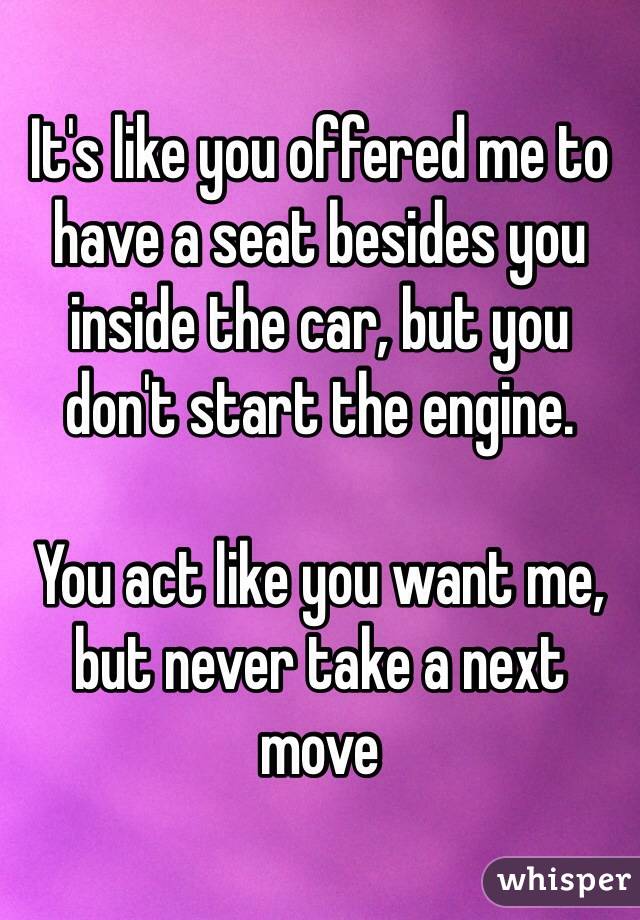 It's like you offered me to have a seat besides you inside the car, but you don't start the engine.

You act like you want me, but never take a next move
