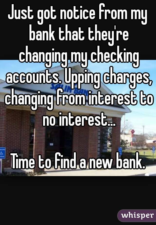Just got notice from my bank that they're changing my checking accounts. Upping charges, changing from interest to no interest...

Time to find a new bank.