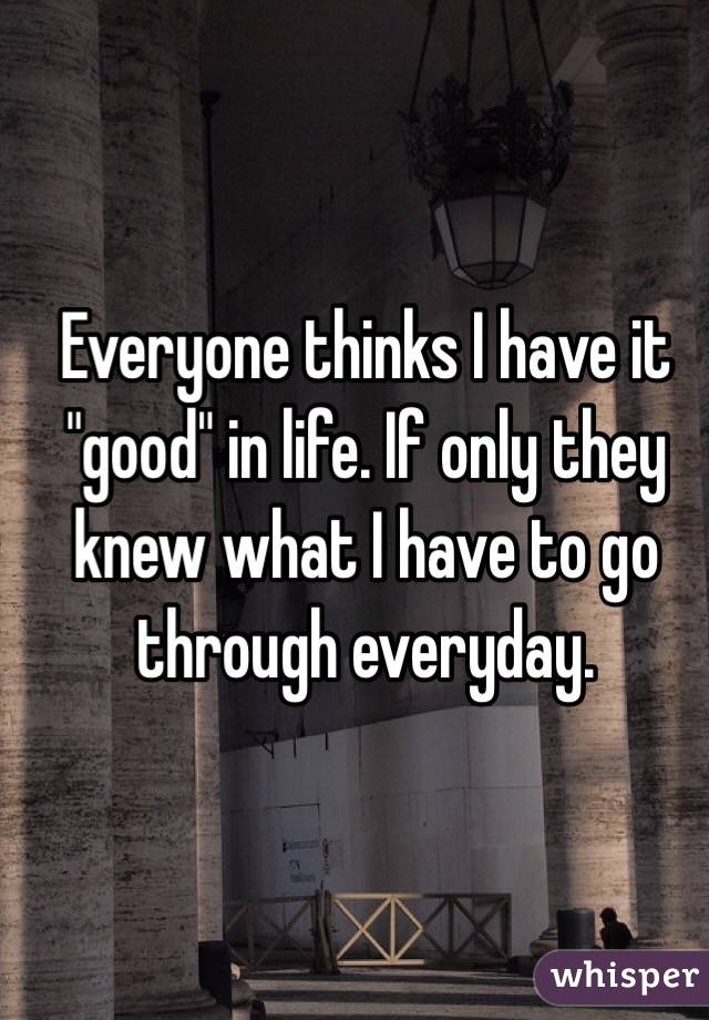 Everyone thinks I have it "good" in life. If only they knew what I have to go through everyday. 