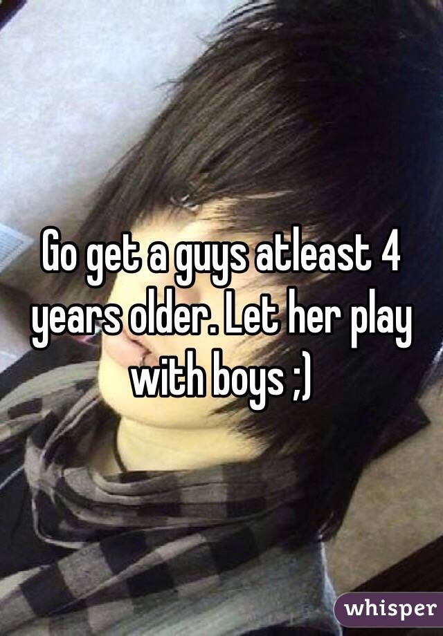 Go get a guys atleast 4 years older. Let her play with boys ;) 