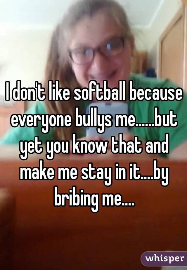 I don't like softball because everyone bullys me......but yet you know that and make me stay in it....by bribing me....