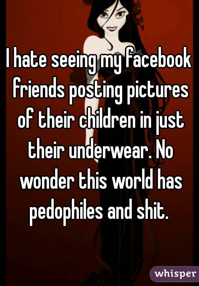 I hate seeing my facebook friends posting pictures of their children in just their underwear. No wonder this world has pedophiles and shit. 