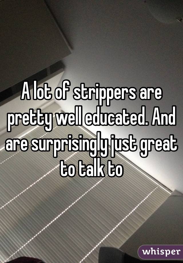 A lot of strippers are pretty well educated. And are surprisingly just great to talk to