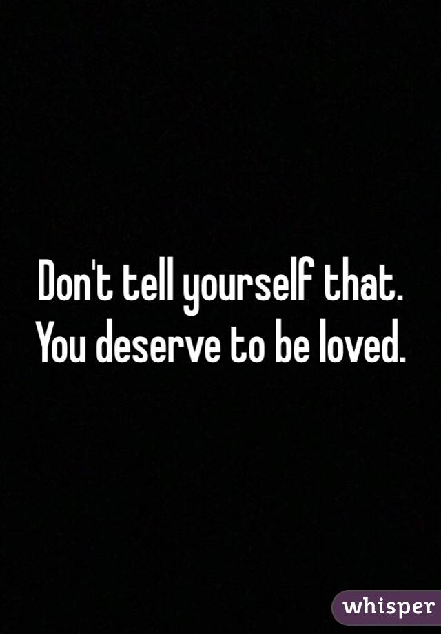Don't tell yourself that. You deserve to be loved. 