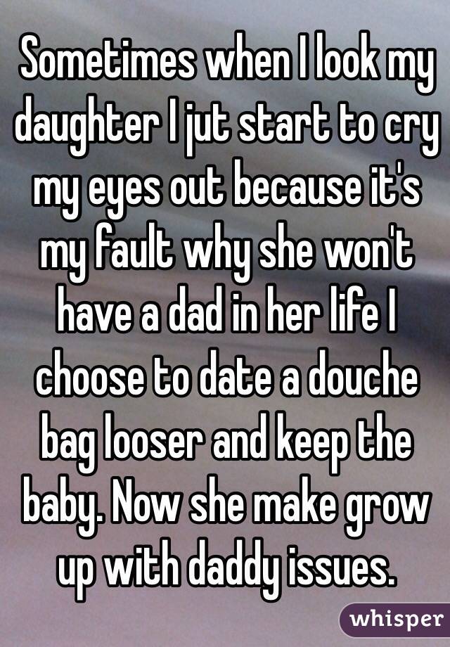 Sometimes when I look my daughter I jut start to cry my eyes out because it's my fault why she won't have a dad in her life I choose to date a douche bag looser and keep the baby. Now she make grow  up with daddy issues.