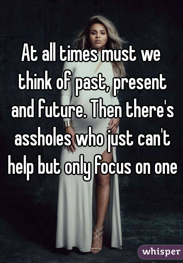 At all times must we think of past, present and future. Then there's assholes who just can't help but only focus on one 