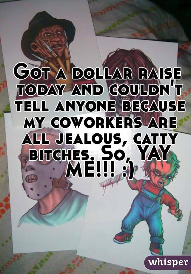 Got a dollar raise today and couldn't tell anyone because my coworkers are all jealous, catty bitches. So, YAY ME!!! :)