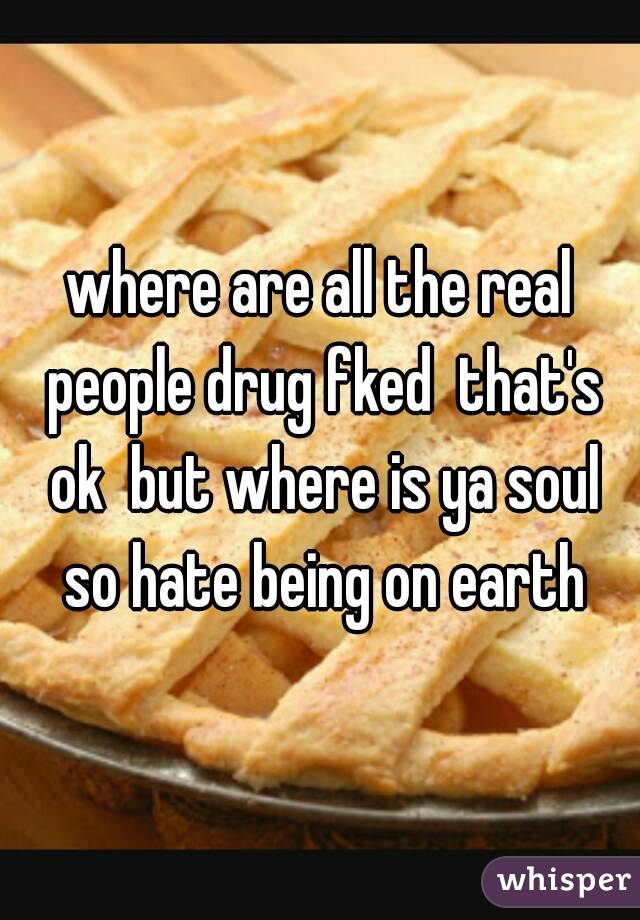 where are all the real people drug fked  that's ok  but where is ya soul so hate being on earth
