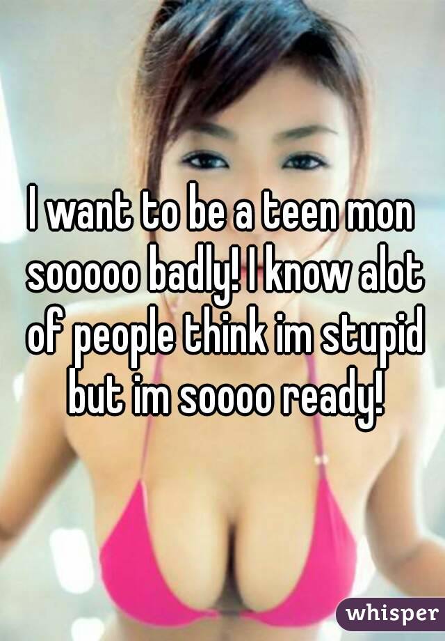 I want to be a teen mon sooooo badly! I know alot of people think im stupid but im soooo ready!