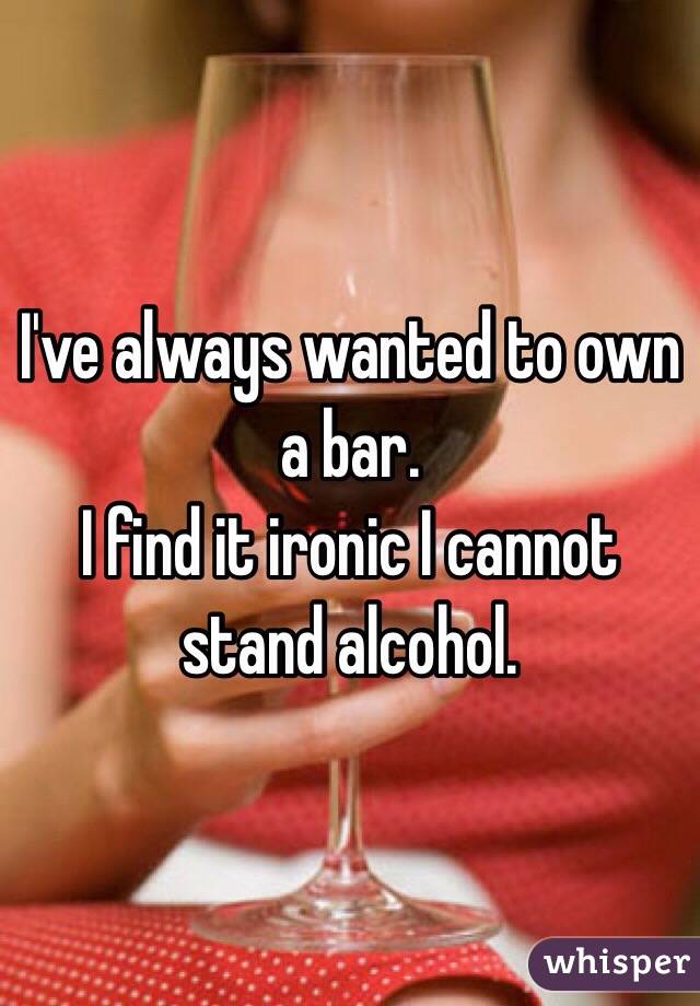 I've always wanted to own a bar. 
I find it ironic I cannot stand alcohol. 