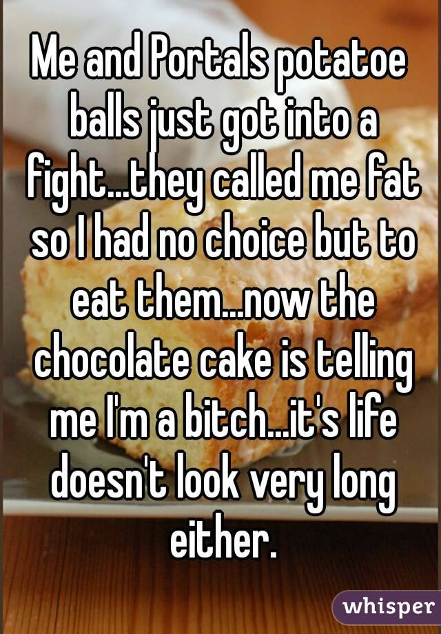 Me and Portals potatoe balls just got into a fight...they called me fat so I had no choice but to eat them...now the chocolate cake is telling me I'm a bitch...it's life doesn't look very long either.