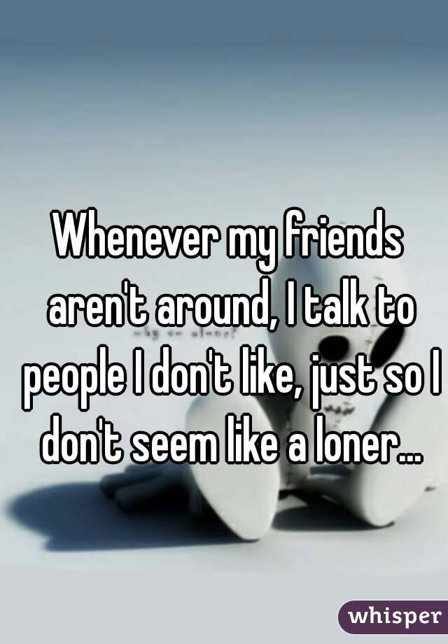 Whenever my friends aren't around, I talk to people I don't like, just so I don't seem like a loner...