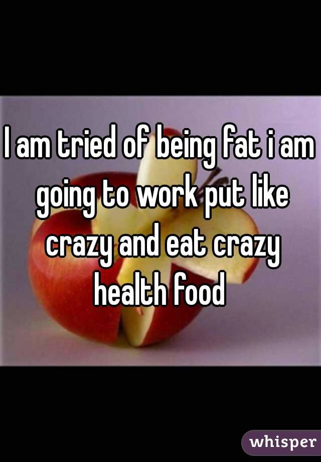 I am tried of being fat i am going to work put like crazy and eat crazy health food 