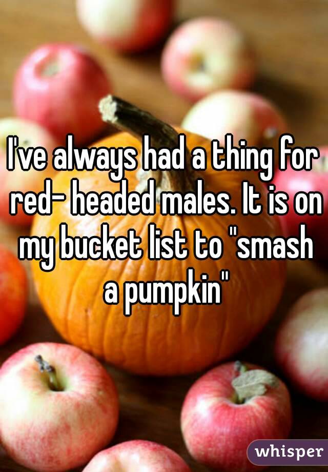 I've always had a thing for red- headed males. It is on my bucket list to "smash a pumpkin"
