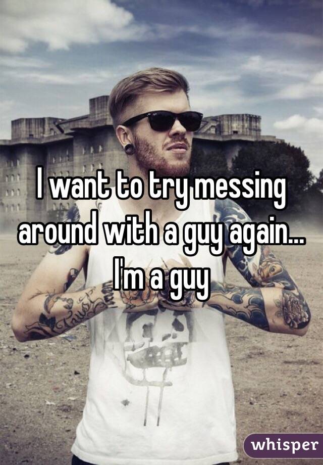 I want to try messing around with a guy again... I'm a guy