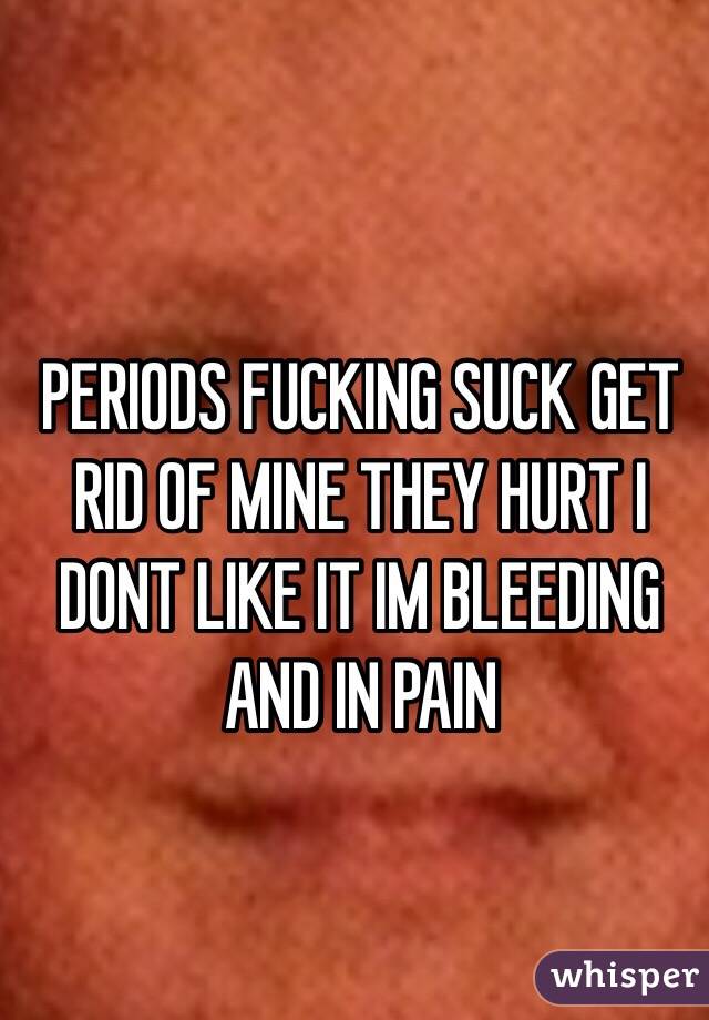 PERIODS FUCKING SUCK GET RID OF MINE THEY HURT I DONT LIKE IT IM BLEEDING AND IN PAIN