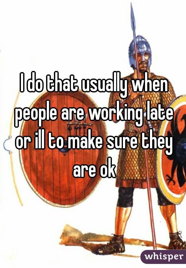  I do that usually when people are working late or ill to make sure they are ok