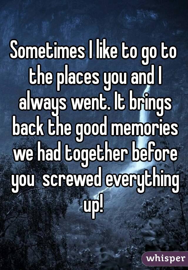 Sometimes I like to go to the places you and I always went. It brings back the good memories we had together before you  screwed everything up! 