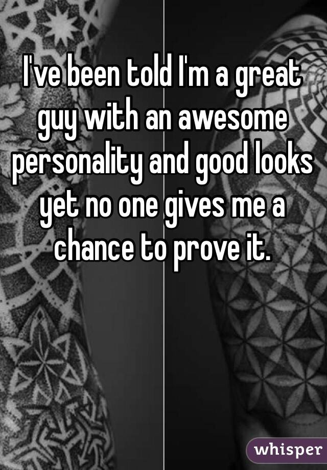 I've been told I'm a great guy with an awesome personality and good looks yet no one gives me a chance to prove it.