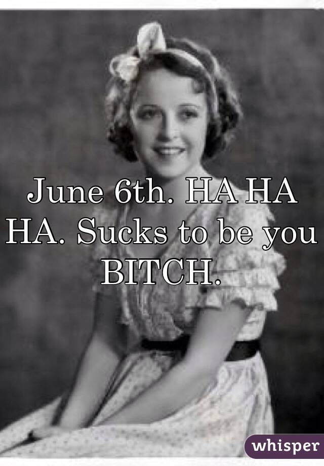 June 6th. HA HA HA. Sucks to be you BITCH.