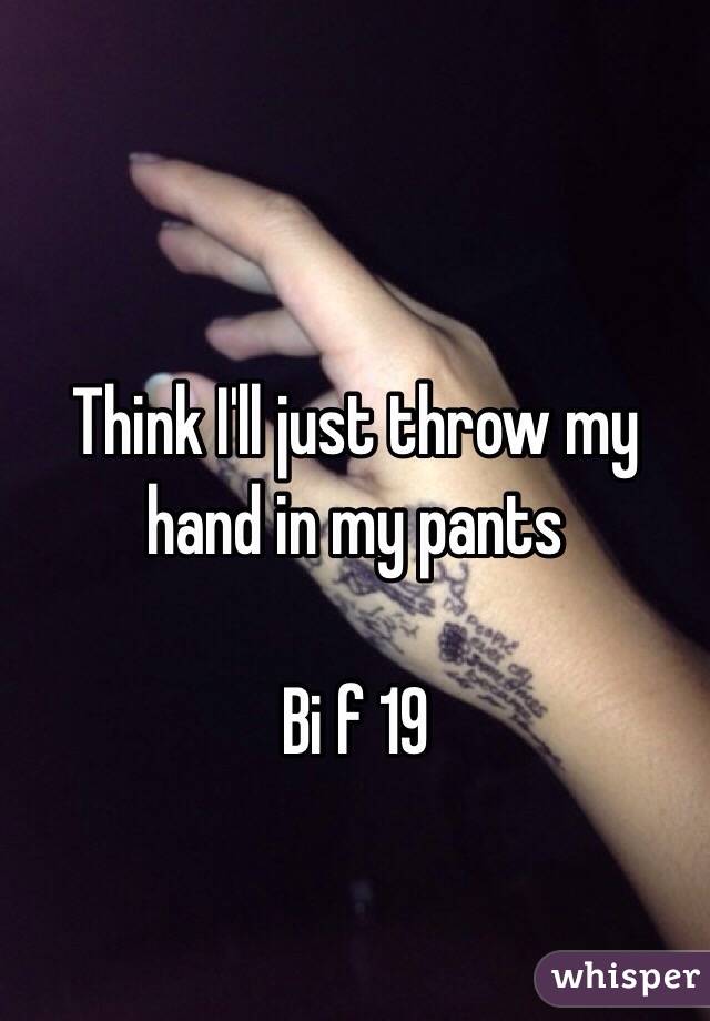 Think I'll just throw my hand in my pants

Bi f 19