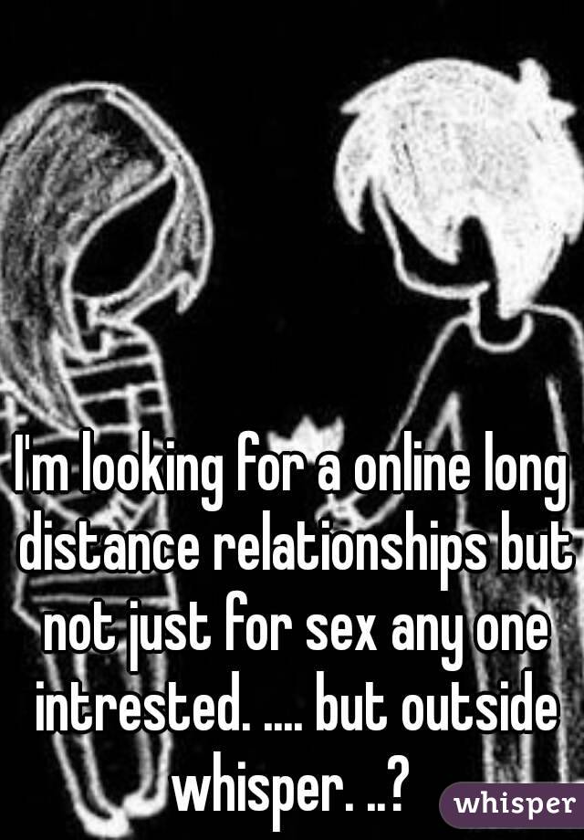 I'm looking for a online long distance relationships but not just for sex any one intrested. .... but outside whisper. ..? 