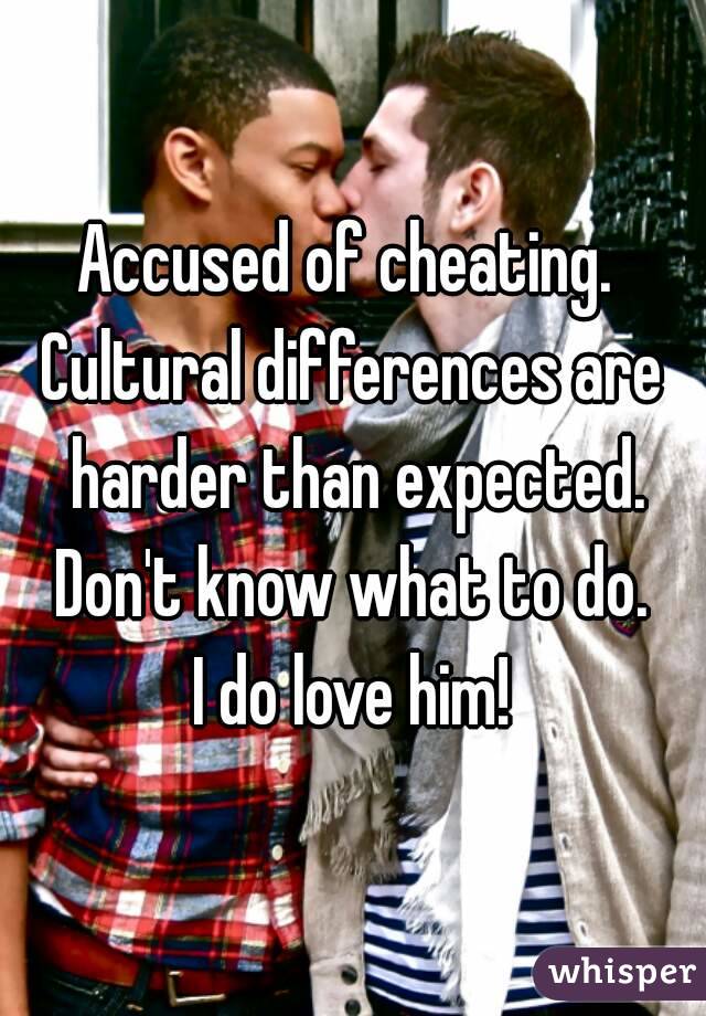 Accused of cheating. 
Cultural differences are harder than expected.
Don't know what to do.
I do love him!
