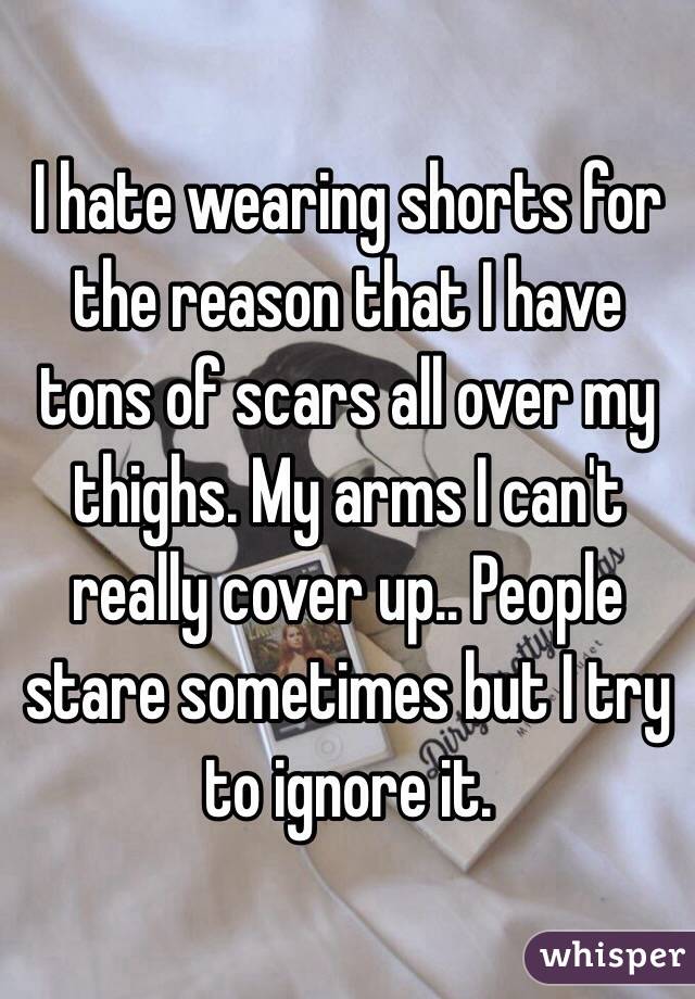 I hate wearing shorts for the reason that I have tons of scars all over my thighs. My arms I can't really cover up.. People stare sometimes but I try to ignore it.