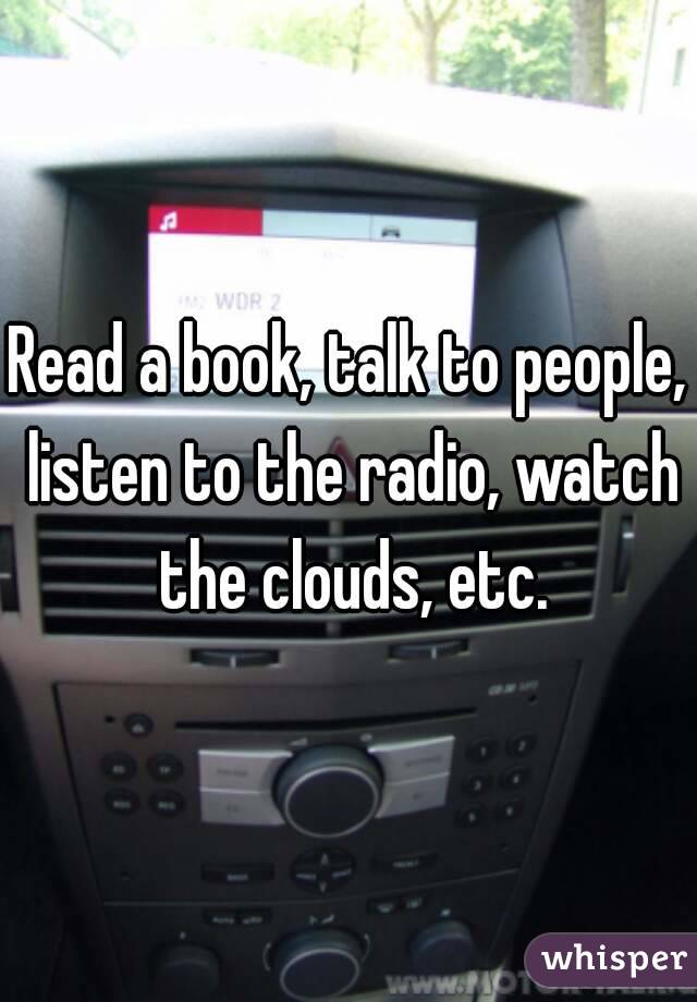 Read a book, talk to people, listen to the radio, watch the clouds, etc.