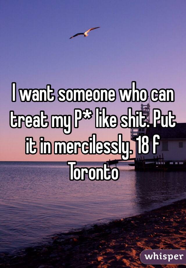 I want someone who can treat my P* like shit. Put it in mercilessly. 18 f Toronto 