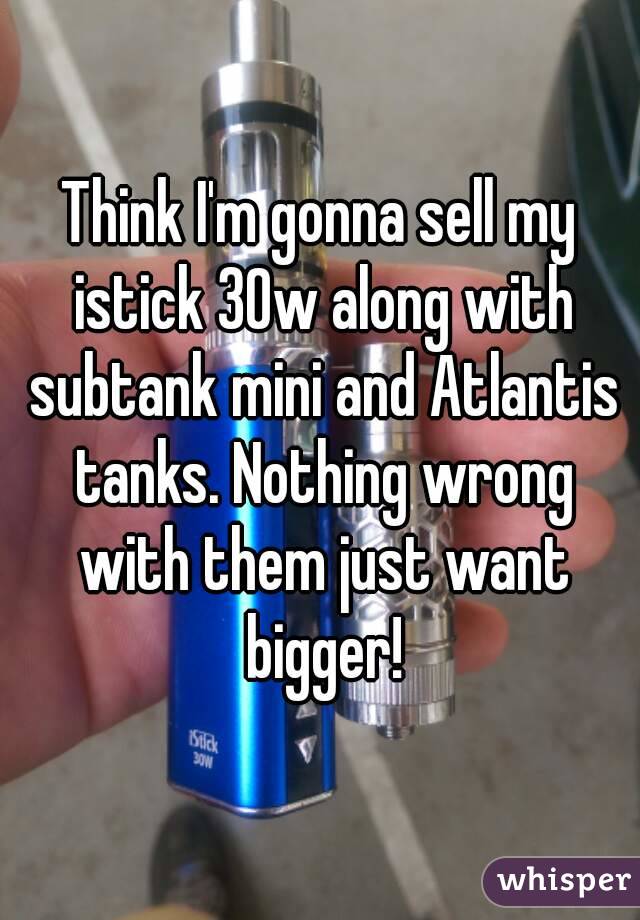 Think I'm gonna sell my istick 30w along with subtank mini and Atlantis tanks. Nothing wrong with them just want bigger!