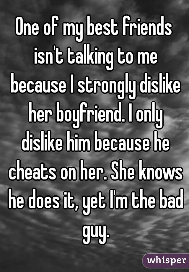 One of my best friends isn't talking to me because I strongly dislike her boyfriend. I only dislike him because he cheats on her. She knows he does it, yet I'm the bad guy.