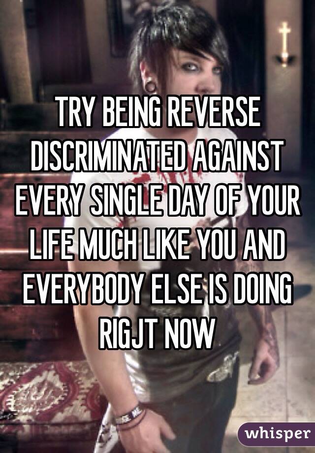 TRY BEING REVERSE DISCRIMINATED AGAINST EVERY SINGLE DAY OF YOUR LIFE MUCH LIKE YOU AND EVERYBODY ELSE IS DOING RIGJT NOW 