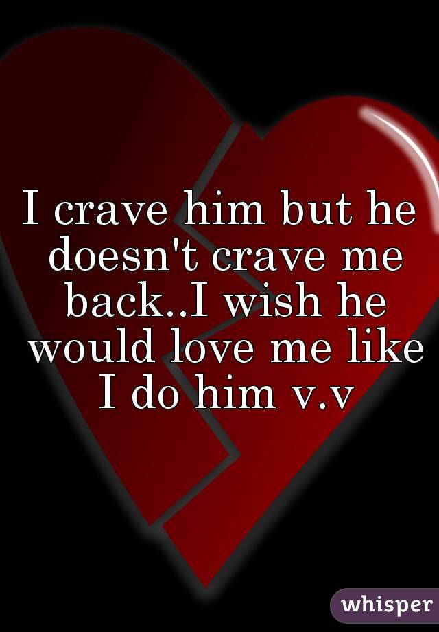 I crave him but he doesn't crave me back..I wish he would love me like I do him v.v