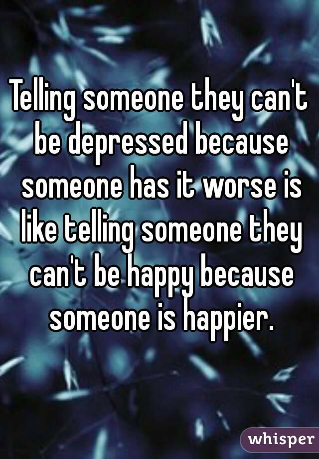 Telling someone they can't be depressed because someone has it worse is like telling someone they can't be happy because someone is happier.