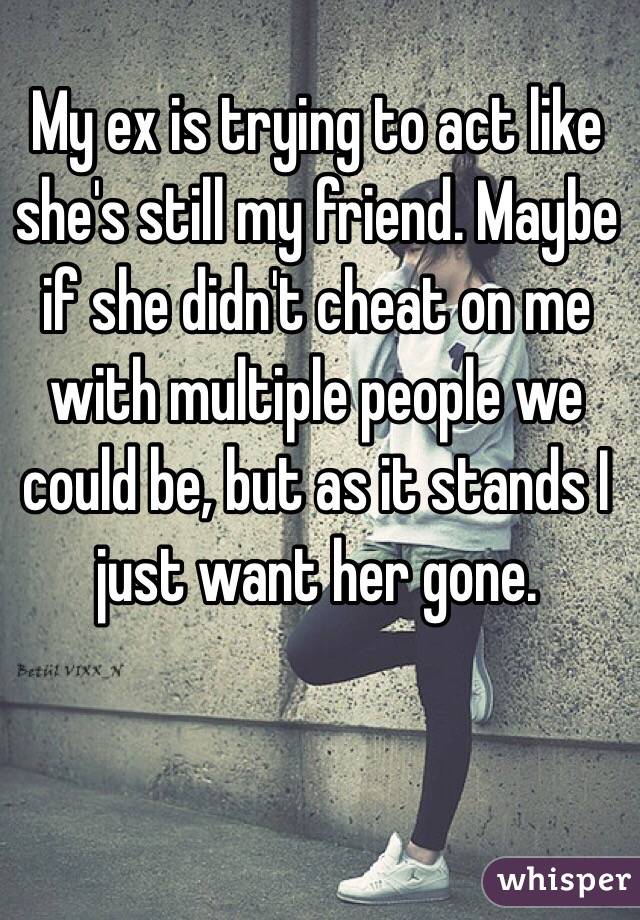  My ex is trying to act like she's still my friend. Maybe if she didn't cheat on me with multiple people we could be, but as it stands I just want her gone.
