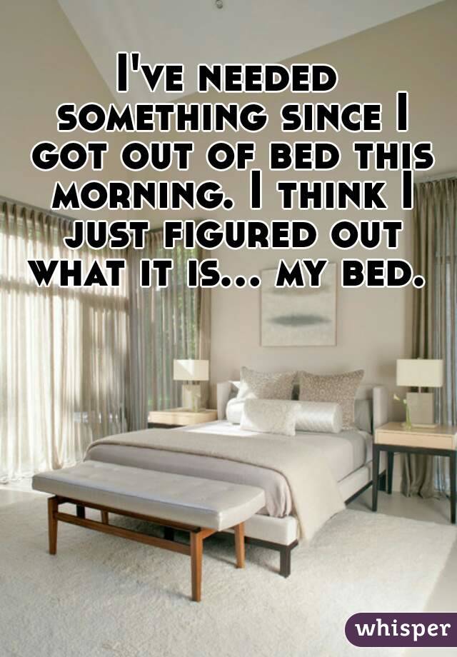 I've needed something since I got out of bed this morning. I think I just figured out what it is... my bed. 