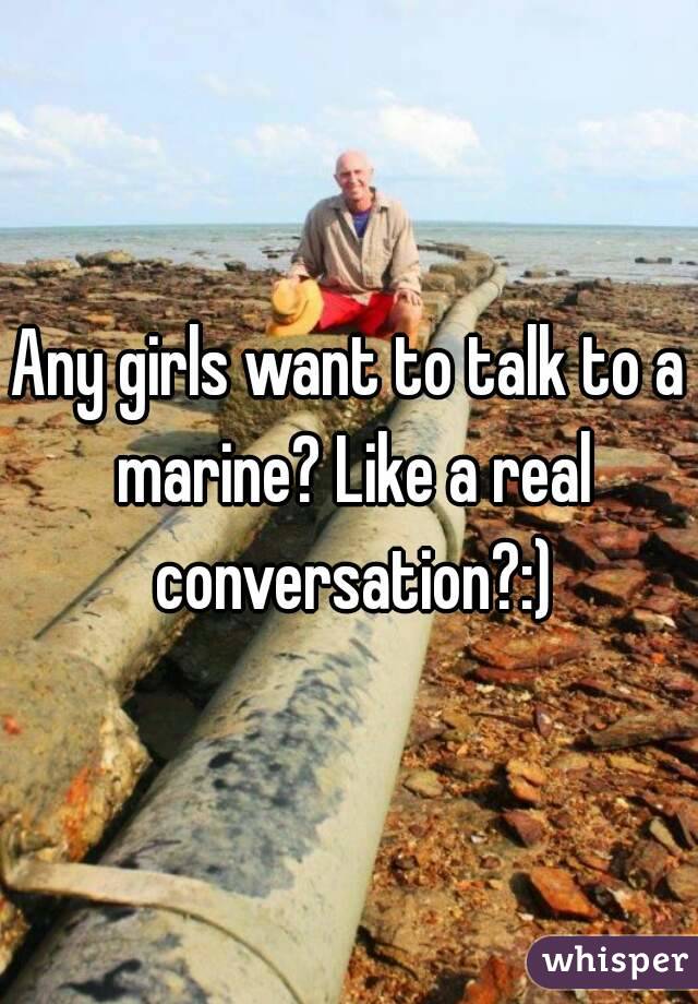 Any girls want to talk to a marine? Like a real conversation?:)
