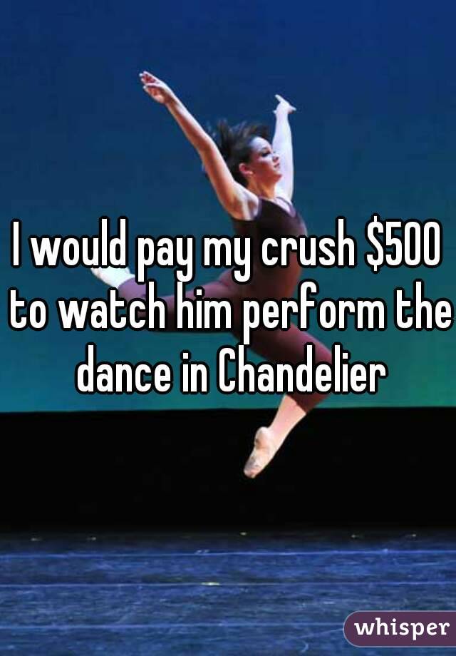 I would pay my crush $500 to watch him perform the dance in Chandelier
