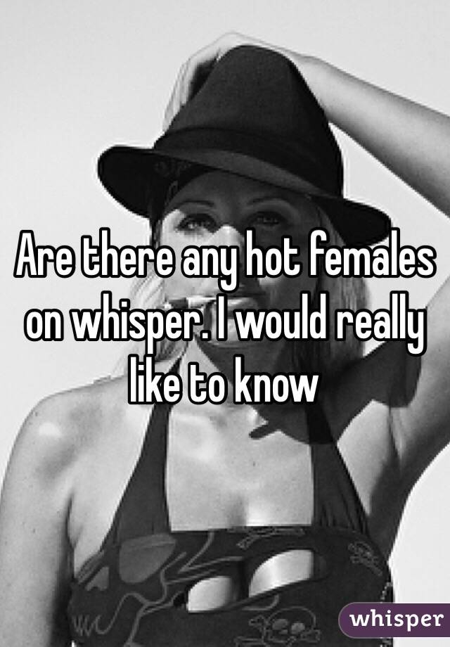 Are there any hot females on whisper. I would really like to know