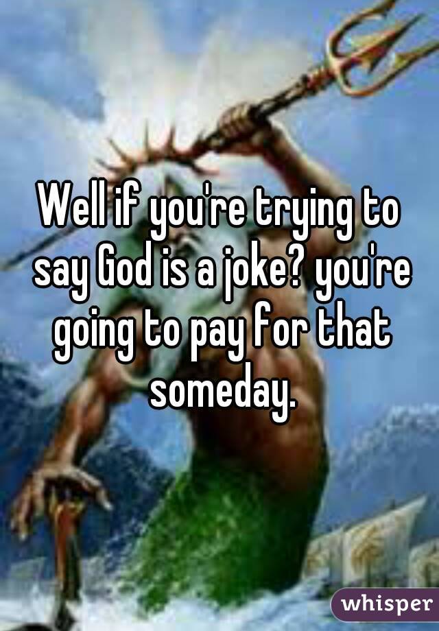 Well if you're trying to say God is a joke? you're going to pay for that someday.
