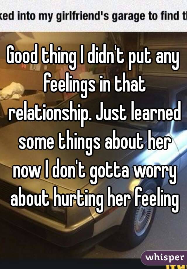 Good thing I didn't put any feelings in that relationship. Just learned some things about her now I don't gotta worry about hurting her feeling