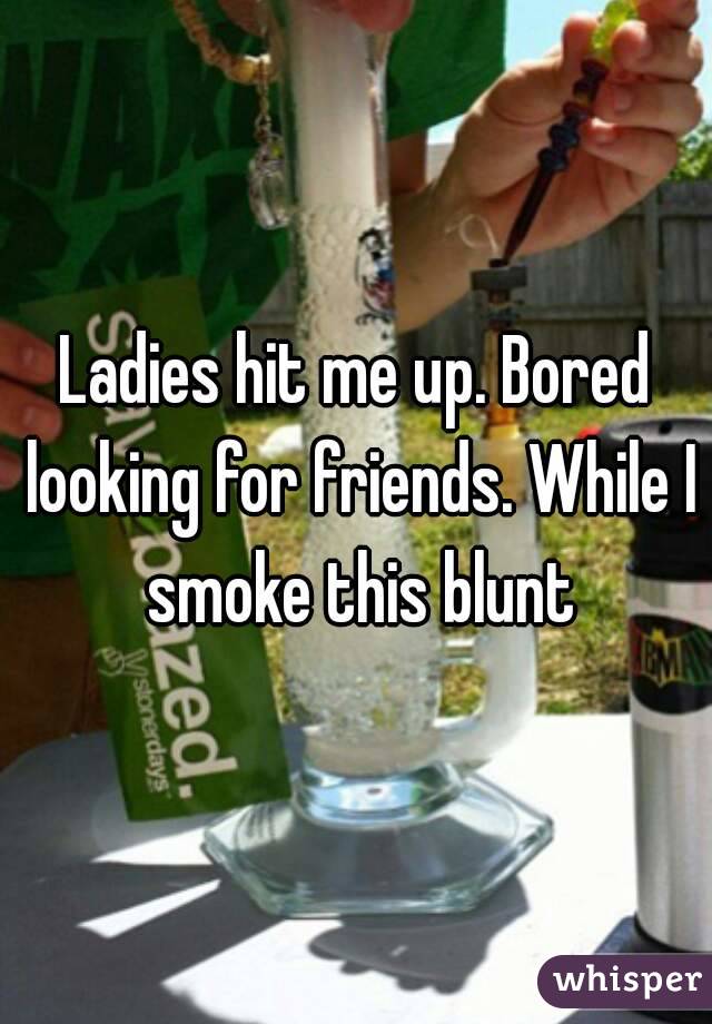 Ladies hit me up. Bored looking for friends. While I smoke this blunt