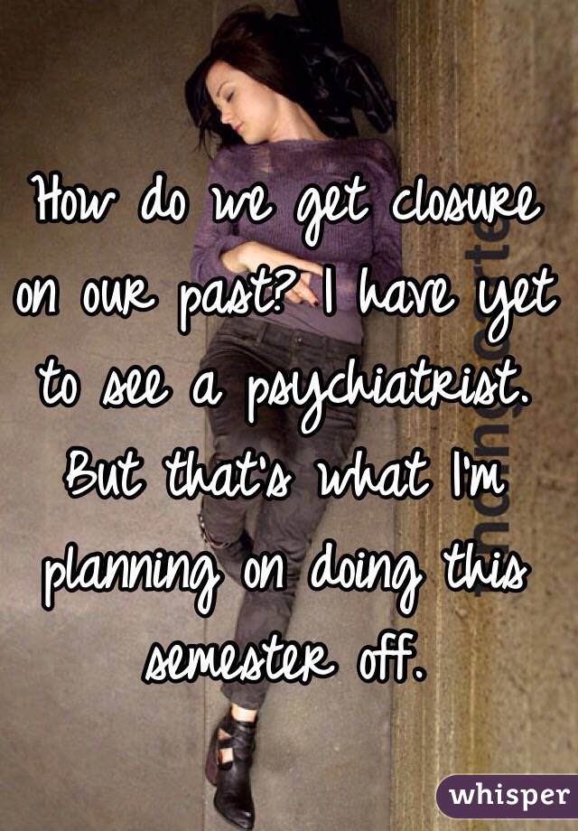 How do we get closure on our past? I have yet to see a psychiatrist. But that's what I'm planning on doing this semester off. 