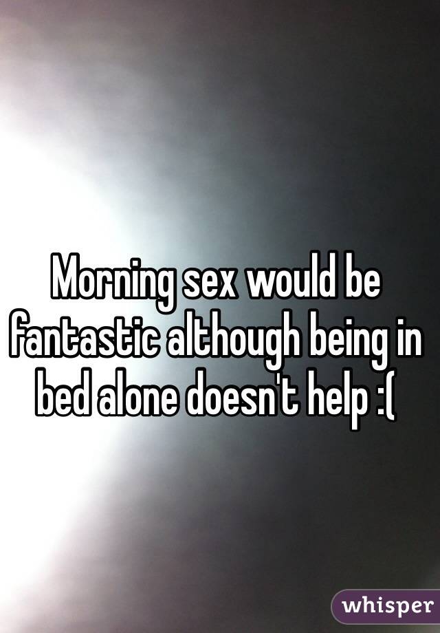 Morning sex would be fantastic although being in bed alone doesn't help :( 