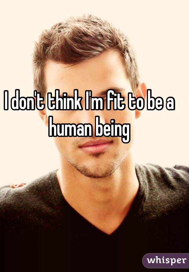 I don't think I'm fit to be a human being 
